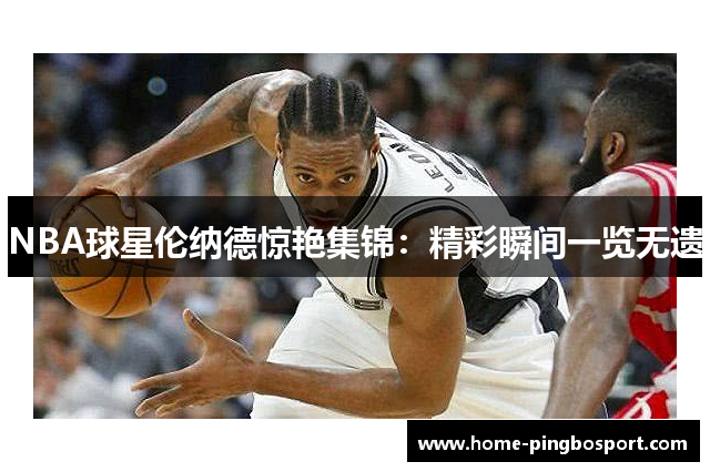 NBA球星伦纳德惊艳集锦：精彩瞬间一览无遗